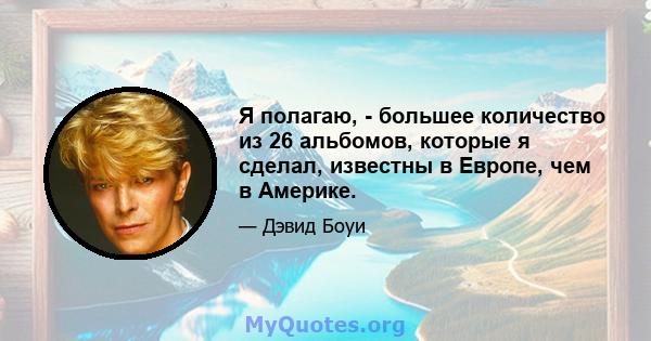 Я полагаю, - большее количество из 26 альбомов, которые я сделал, известны в Европе, чем в Америке.