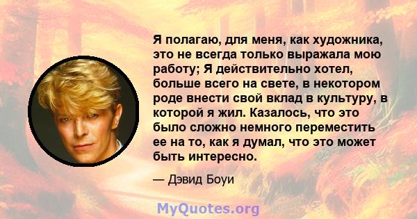 Я полагаю, для меня, как художника, это не всегда только выражала мою работу; Я действительно хотел, больше всего на свете, в некотором роде внести свой вклад в культуру, в которой я жил. Казалось, что это было сложно