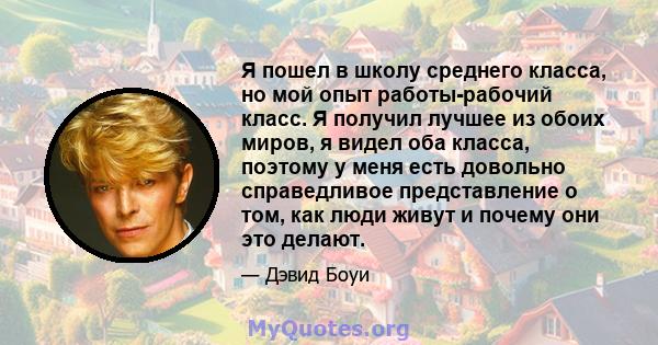 Я пошел в школу среднего класса, но мой опыт работы-рабочий класс. Я получил лучшее из обоих миров, я видел оба класса, поэтому у меня есть довольно справедливое представление о том, как люди живут и почему они это