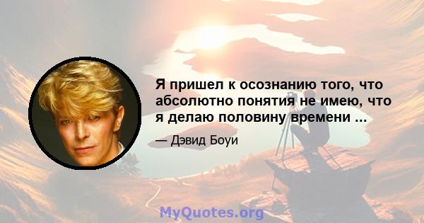 Я пришел к осознанию того, что абсолютно понятия не имею, что я делаю половину времени ...