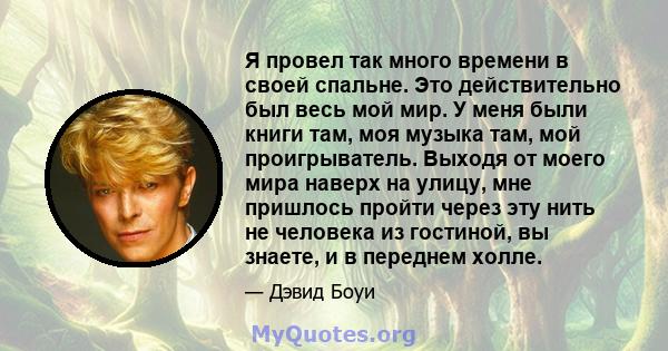 Я провел так много времени в своей спальне. Это действительно был весь мой мир. У меня были книги там, моя музыка там, мой проигрыватель. Выходя от моего мира наверх на улицу, мне пришлось пройти через эту нить не