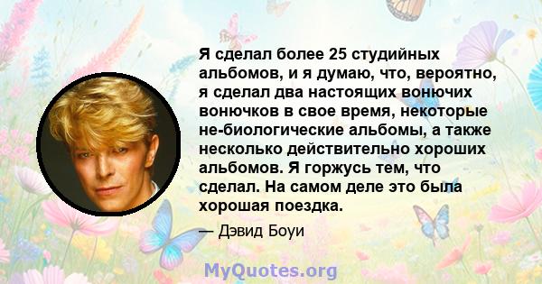 Я сделал более 25 студийных альбомов, и я думаю, что, вероятно, я сделал два настоящих вонючих вонючков в свое время, некоторые не-биологические альбомы, а также несколько действительно хороших альбомов. Я горжусь тем,