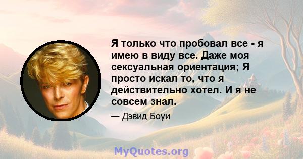 Я только что пробовал все - я имею в виду все. Даже моя сексуальная ориентация; Я просто искал то, что я действительно хотел. И я не совсем знал.