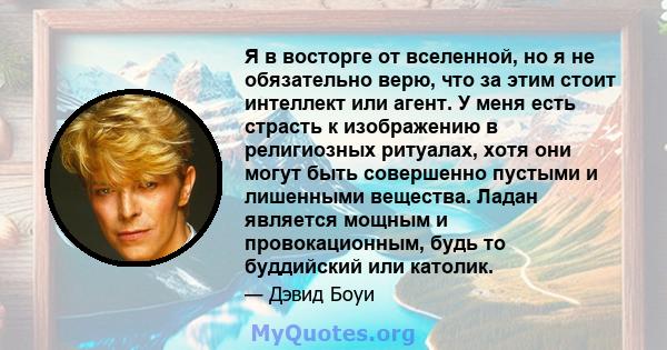 Я в восторге от вселенной, но я не обязательно верю, что за этим стоит интеллект или агент. У меня есть страсть к изображению в религиозных ритуалах, хотя они могут быть совершенно пустыми и лишенными вещества. Ладан