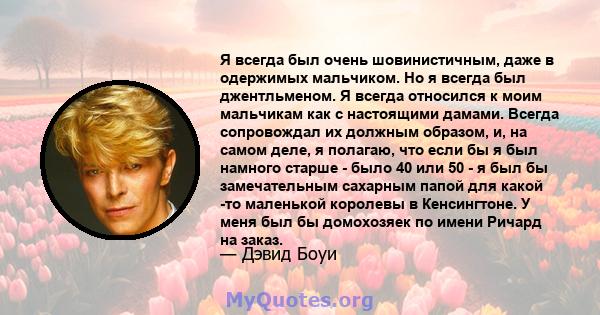 Я всегда был очень шовинистичным, даже в одержимых мальчиком. Но я всегда был джентльменом. Я всегда относился к моим мальчикам как с настоящими дамами. Всегда сопровождал их должным образом, и, на самом деле, я