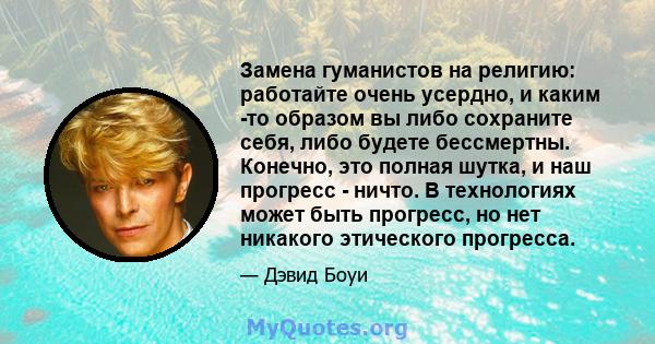 Замена гуманистов на религию: работайте очень усердно, и каким -то образом вы либо сохраните себя, либо будете бессмертны. Конечно, это полная шутка, и наш прогресс - ничто. В технологиях может быть прогресс, но нет