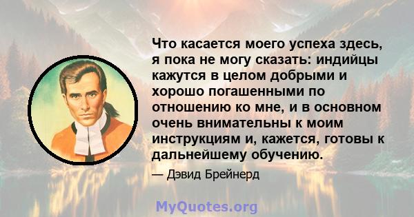 Что касается моего успеха здесь, я пока не могу сказать: индийцы кажутся в целом добрыми и хорошо погашенными по отношению ко мне, и в основном очень внимательны к моим инструкциям и, кажется, готовы к дальнейшему