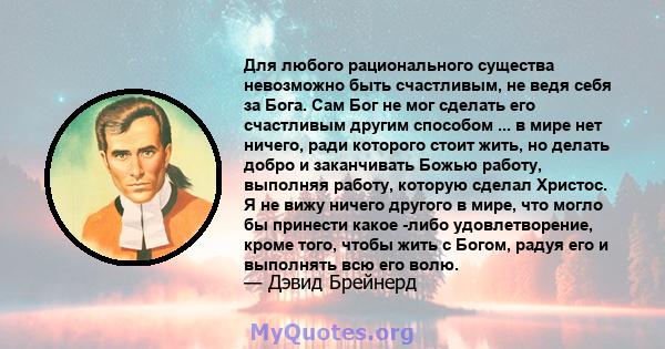 Для любого рационального существа невозможно быть счастливым, не ведя себя за Бога. Сам Бог не мог сделать его счастливым другим способом ... в мире нет ничего, ради которого стоит жить, но делать добро и заканчивать