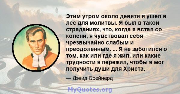 Этим утром около девяти я ушел в лес для молитвы. Я был в такой страданиях, что, когда я встал со колени, я чувствовал себя чрезвычайно слабым и преодоленным. ... Я не заботился о том, как или где я жил, или какие