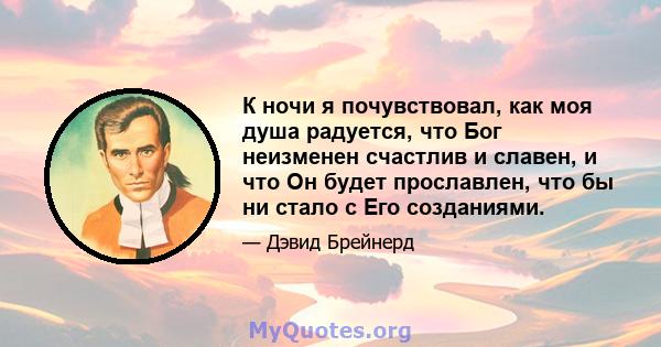 К ночи я почувствовал, как моя душа радуется, что Бог неизменен счастлив и славен, и что Он будет прославлен, что бы ни стало с Его созданиями.