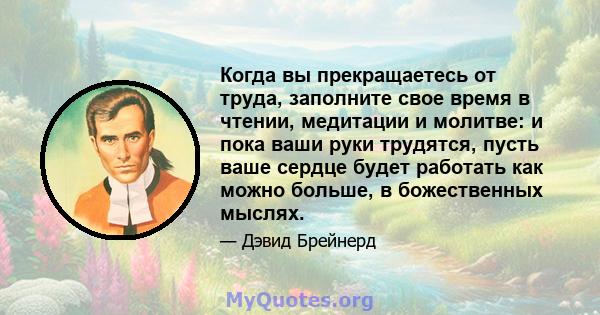 Когда вы прекращаетесь от труда, заполните свое время в чтении, медитации и молитве: и пока ваши руки трудятся, пусть ваше сердце будет работать как можно больше, в божественных мыслях.