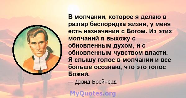 В молчании, которое я делаю в разгар беспорядка жизни, у меня есть назначения с Богом. Из этих молчаний я выхожу с обновленным духом, и с обновленным чувством власти. Я слышу голос в молчании и все больше осознаю, что