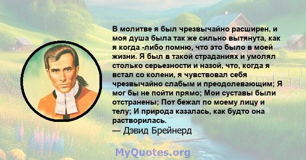 В молитве я был чрезвычайно расширен, и моя душа была так же сильно вытянута, как я когда -либо помню, что это было в моей жизни. Я был в такой страданиях и умолял столько серьезности и назой, что, когда я встал со