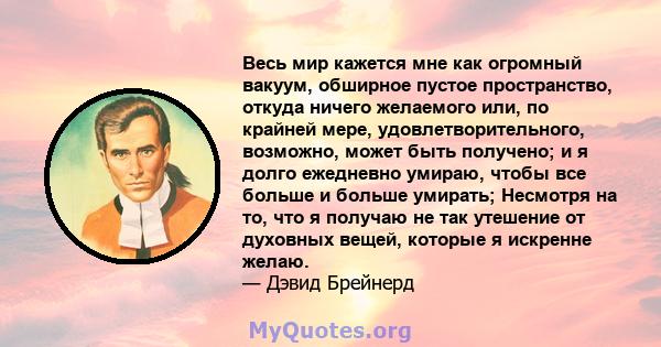 Весь мир кажется мне как огромный вакуум, обширное пустое пространство, откуда ничего желаемого или, по крайней мере, удовлетворительного, возможно, может быть получено; и я долго ежедневно умираю, чтобы все больше и