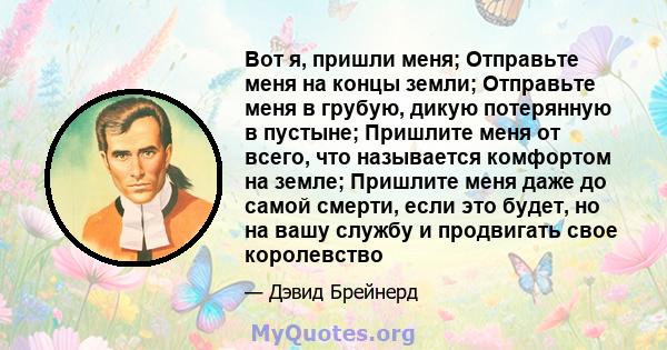 Вот я, пришли меня; Отправьте меня на концы земли; Отправьте меня в грубую, дикую потерянную в пустыне; Пришлите меня от всего, что называется комфортом на земле; Пришлите меня даже до самой смерти, если это будет, но