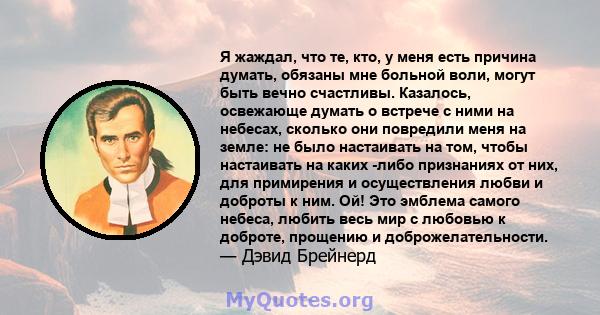 Я жаждал, что те, кто, у меня есть причина думать, обязаны мне больной воли, могут быть вечно счастливы. Казалось, освежающе думать о встрече с ними на небесах, сколько они повредили меня на земле: не было настаивать на 