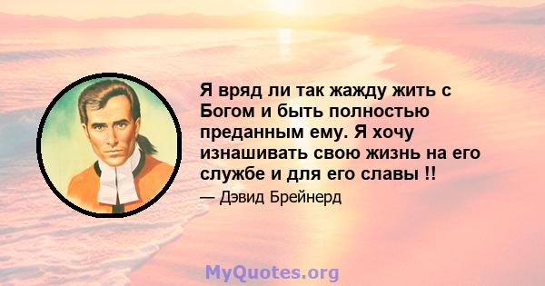 Я вряд ли так жажду жить с Богом и быть полностью преданным ему. Я хочу изнашивать свою жизнь на его службе и для его славы !!