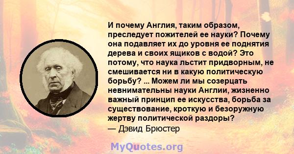 И почему Англия, таким образом, преследует пожителей ее науки? Почему она подавляет их до уровня ее поднятия дерева и своих ящиков с водой? Это потому, что наука льстит придворным, не смешивается ни в какую политическую 