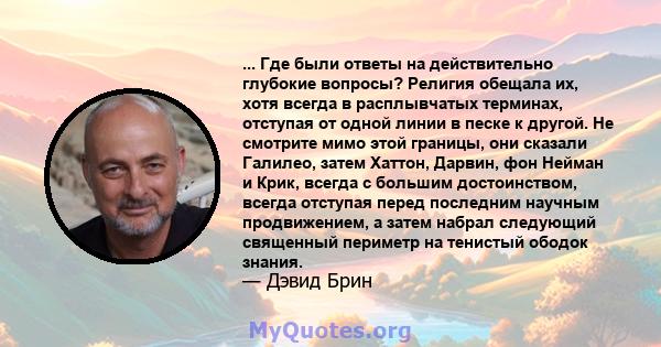 ... Где были ответы на действительно глубокие вопросы? Религия обещала их, хотя всегда в расплывчатых терминах, отступая от одной линии в песке к другой. Не смотрите мимо этой границы, они сказали Галилео, затем Хаттон, 