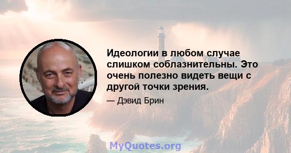 Идеологии в любом случае слишком соблазнительны. Это очень полезно видеть вещи с другой точки зрения.