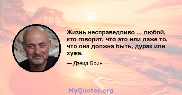 Жизнь несправедливо ... любой, кто говорит, что это или даже то, что она должна быть, дурак или хуже.