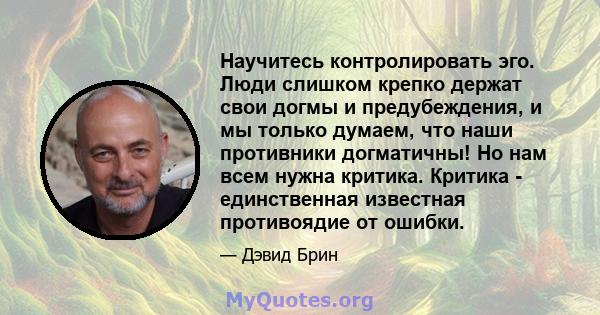 Научитесь контролировать эго. Люди слишком крепко держат свои догмы и предубеждения, и мы только думаем, что наши противники догматичны! Но нам всем нужна критика. Критика - единственная известная противоядие от ошибки.