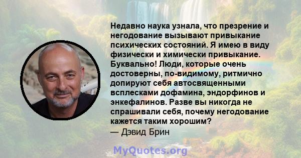 Недавно наука узнала, что презрение и негодование вызывают привыкание психических состояний. Я имею в виду физически и химически привыкание. Буквально! Люди, которые очень достоверны, по-видимому, ритмично допируют себя 