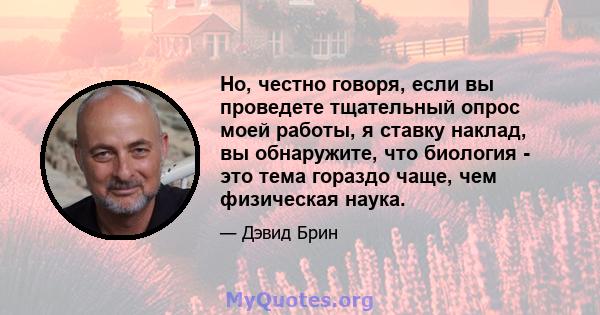 Но, честно говоря, если вы проведете тщательный опрос моей работы, я ставку наклад, вы обнаружите, что биология - это тема гораздо чаще, чем физическая наука.