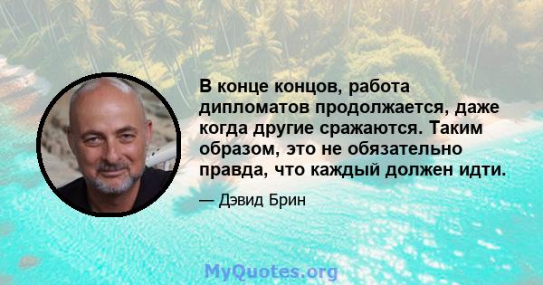 В конце концов, работа дипломатов продолжается, даже когда другие сражаются. Таким образом, это не обязательно правда, что каждый должен идти.