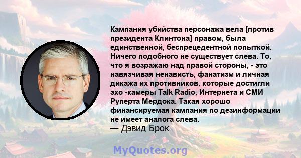 Кампания убийства персонажа вела [против президента Клинтона] правом, была единственной, беспрецедентной попыткой. Ничего подобного не существует слева. То, что я возражаю над правой стороны, - это навязчивая ненависть, 