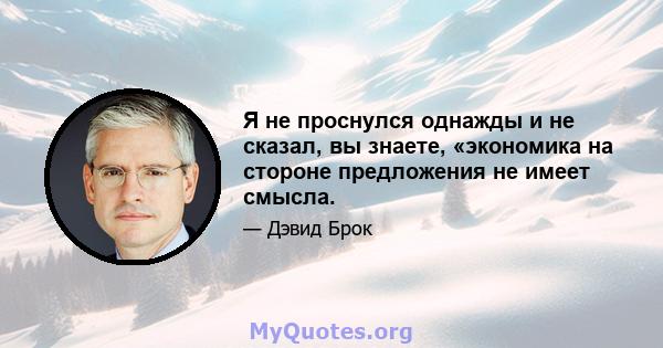 Я не проснулся однажды и не сказал, вы знаете, «экономика на стороне предложения не имеет смысла.