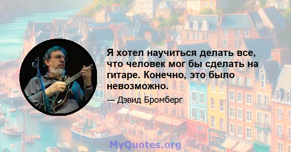 Я хотел научиться делать все, что человек мог бы сделать на гитаре. Конечно, это было невозможно.