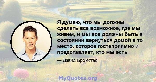 Я думаю, что мы должны сделать все возможное, где мы живем, и мы все должны быть в состоянии вернуться домой в то место, которое гостеприимно и представляет, кто мы есть.