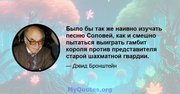 Было бы так же наивно изучать песню Соловей, как и смешно пытаться выиграть гамбит короля против представителя старой шахматной гвардии.