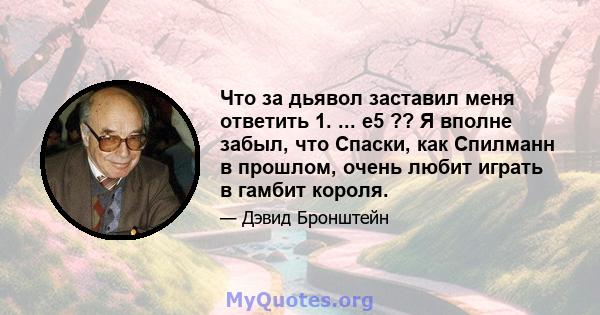 Что за дьявол заставил меня ответить 1. ... e5 ?? Я вполне забыл, что Спаски, как Спилманн в прошлом, очень любит играть в гамбит короля.