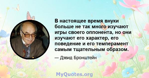 В настоящее время внуки больше не так много изучают игры своего оппонента, но они изучают его характер, его поведение и его темперамент самым тщательным образом.