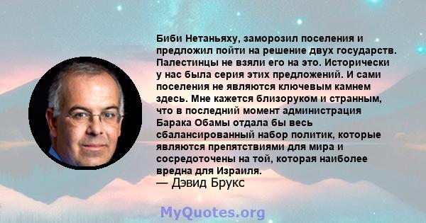 Биби Нетаньяху, заморозил поселения и предложил пойти на решение двух государств. Палестинцы не взяли его на это. Исторически у нас была серия этих предложений. И сами поселения не являются ключевым камнем здесь. Мне