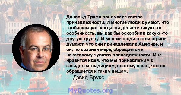 Дональд Трамп понимает чувство принадлежности. И многие люди думают, что глобализация, когда вы делаете какую -то особенность, вы как бы оскорбили какую -то другую группу. И многие люди в этой стране думают, что они