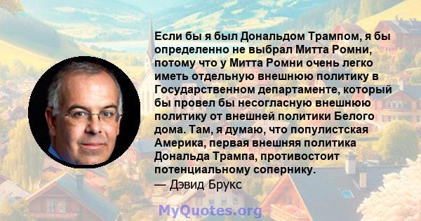 Если бы я был Дональдом Трампом, я бы определенно не выбрал Митта Ромни, потому что у Митта Ромни очень легко иметь отдельную внешнюю политику в Государственном департаменте, который бы провел бы несогласную внешнюю