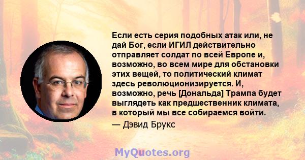 Если есть серия подобных атак или, не дай Бог, если ИГИЛ действительно отправляет солдат по всей Европе и, возможно, во всем мире для обстановки этих вещей, то политический климат здесь революционизируется. И, возможно, 