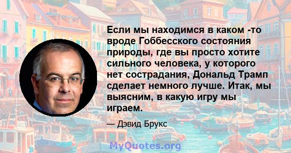 Если мы находимся в каком -то вроде Гоббесского состояния природы, где вы просто хотите сильного человека, у которого нет сострадания, Дональд Трамп сделает немного лучше. Итак, мы выясним, в какую игру мы играем.