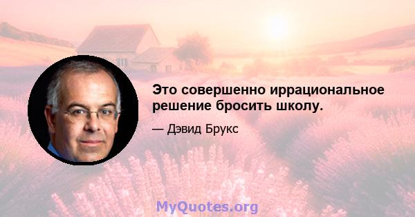 Это совершенно иррациональное решение бросить школу.