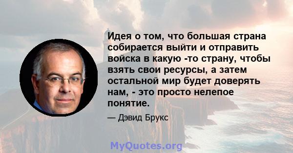 Идея о том, что большая страна собирается выйти и отправить войска в какую -то страну, чтобы взять свои ресурсы, а затем остальной мир будет доверять нам, - это просто нелепое понятие.