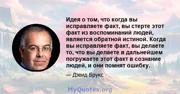 Идея о том, что когда вы исправляете факт, вы стерте этот факт из воспоминаний людей, является обратной истиной. Когда вы исправляете факт, вы делаете то, что вы делаете в дальнейшем погружаете этот факт в сознание