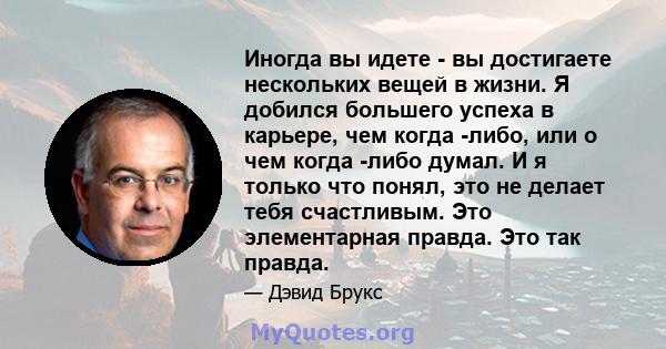 Иногда вы идете - вы достигаете нескольких вещей в жизни. Я добился большего успеха в карьере, чем когда -либо, или о чем когда -либо думал. И я только что понял, это не делает тебя счастливым. Это элементарная правда.