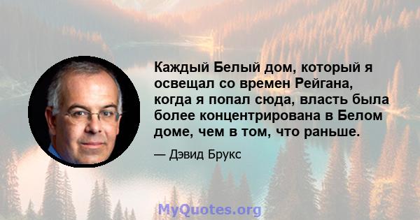 Каждый Белый дом, который я освещал со времен Рейгана, когда я попал сюда, власть была более концентрирована в Белом доме, чем в том, что раньше.