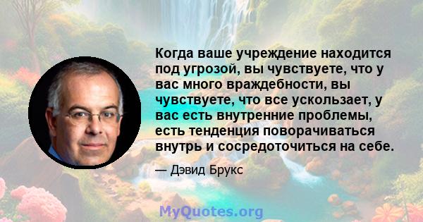 Когда ваше учреждение находится под угрозой, вы чувствуете, что у вас много враждебности, вы чувствуете, что все ускользает, у вас есть внутренние проблемы, есть тенденция поворачиваться внутрь и сосредоточиться на себе.