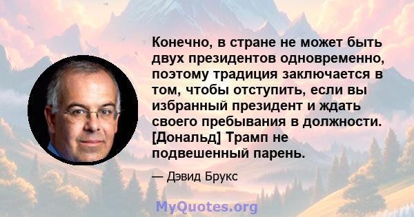 Конечно, в стране не может быть двух президентов одновременно, поэтому традиция заключается в том, чтобы отступить, если вы избранный президент и ждать своего пребывания в должности. [Дональд] Трамп не подвешенный