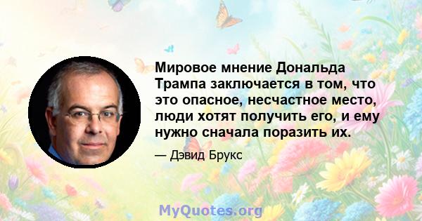 Мировое мнение Дональда Трампа заключается в том, что это опасное, несчастное место, люди хотят получить его, и ему нужно сначала поразить их.