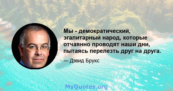 Мы - демократический, эгалитарный народ, которые отчаянно проводят наши дни, пытаясь перелезть друг на друга.